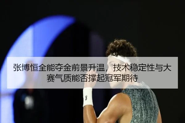 张博恒全能夺金前景升温，技术稳定性与大赛气质能否撑起冠军期待